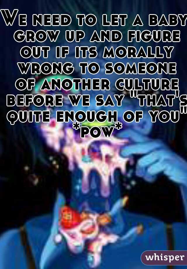 We need to let a baby grow up and figure out if its morally wrong to someone of another culture before we say "that's quite enough of you" *pow*
