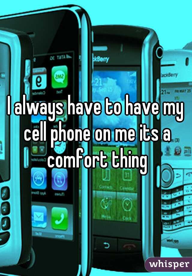 I always have to have my cell phone on me its a comfort thing