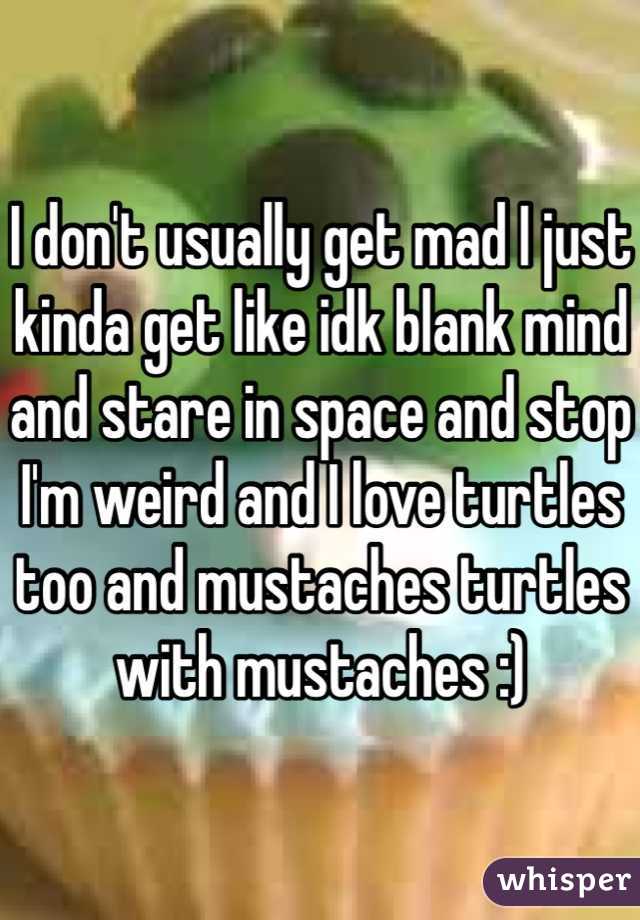 I don't usually get mad I just kinda get like idk blank mind and stare in space and stop I'm weird and I love turtles too and mustaches turtles with mustaches :)