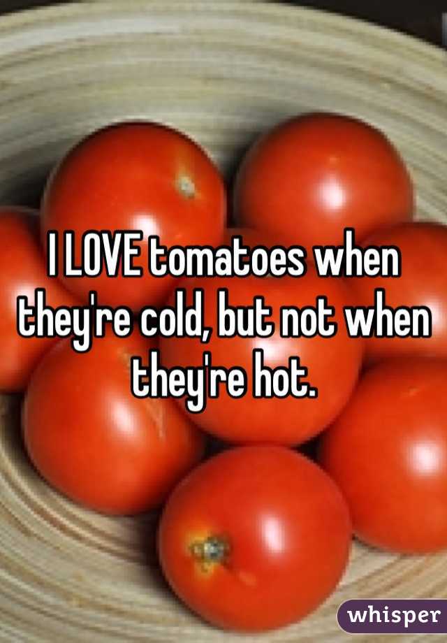 I LOVE tomatoes when they're cold, but not when they're hot.