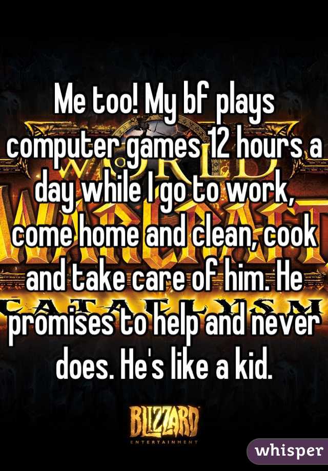 Me too! My bf plays computer games 12 hours a day while I go to work, come home and clean, cook and take care of him. He promises to help and never does. He's like a kid.