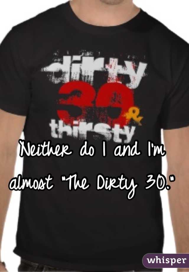Neither do I and I'm almost "The Dirty 30."