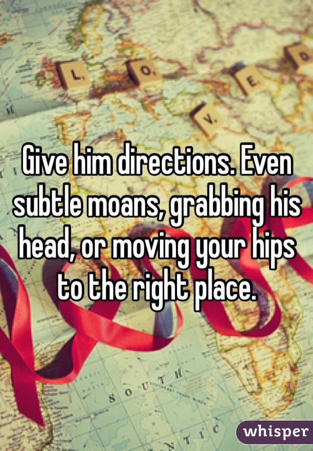Give him directions. Even subtle moans, grabbing his head, or moving your hips to the right place. 
