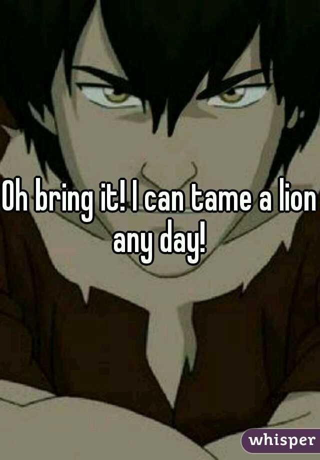 Oh bring it! I can tame a lion any day! 