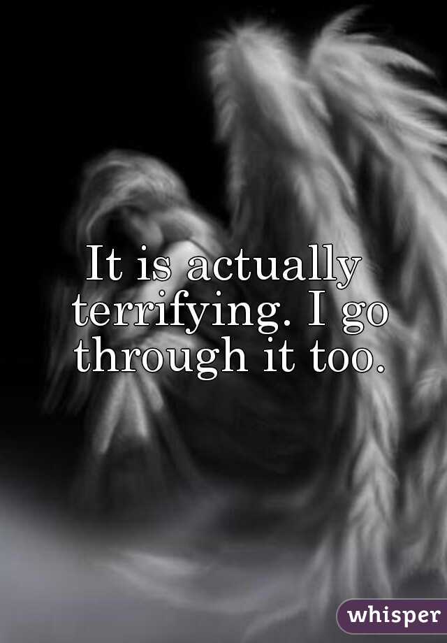 It is actually terrifying. I go through it too.