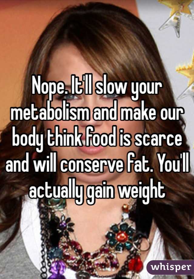 Nope. It'll slow your metabolism and make our body think food is scarce and will conserve fat. You'll actually gain weight 