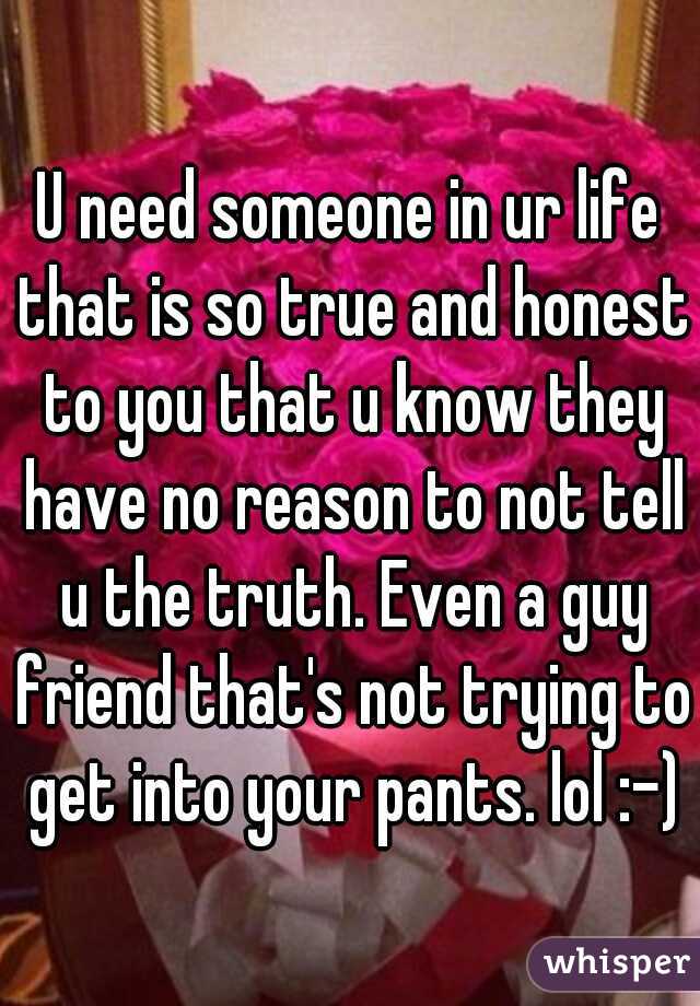 U need someone in ur life that is so true and honest to you that u know they have no reason to not tell u the truth. Even a guy friend that's not trying to get into your pants. lol :-)