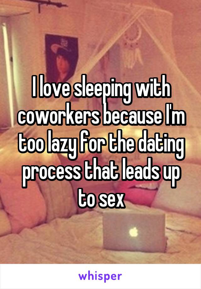 I love sleeping with coworkers because I'm too lazy for the dating process that leads up to sex