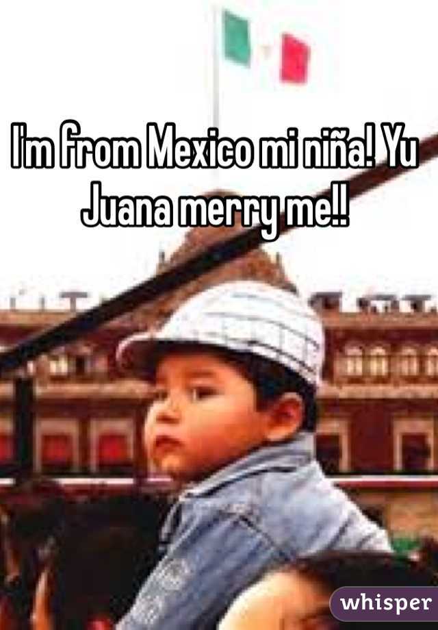 I'm from Mexico mi niña! Yu Juana merry me!!