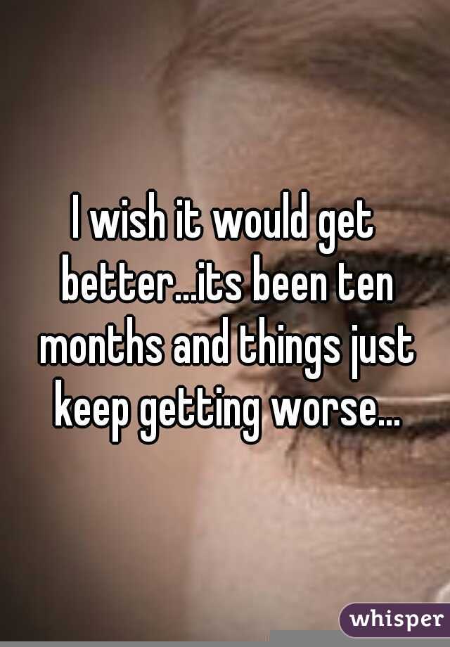 I wish it would get better...its been ten months and things just keep getting worse...