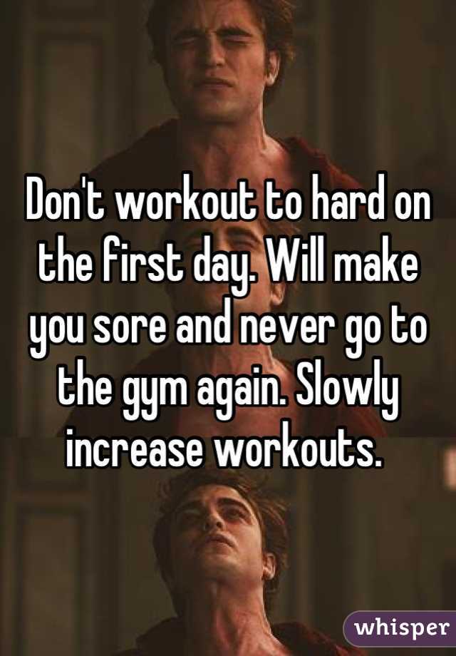 Don't workout to hard on the first day. Will make you sore and never go to the gym again. Slowly increase workouts. 