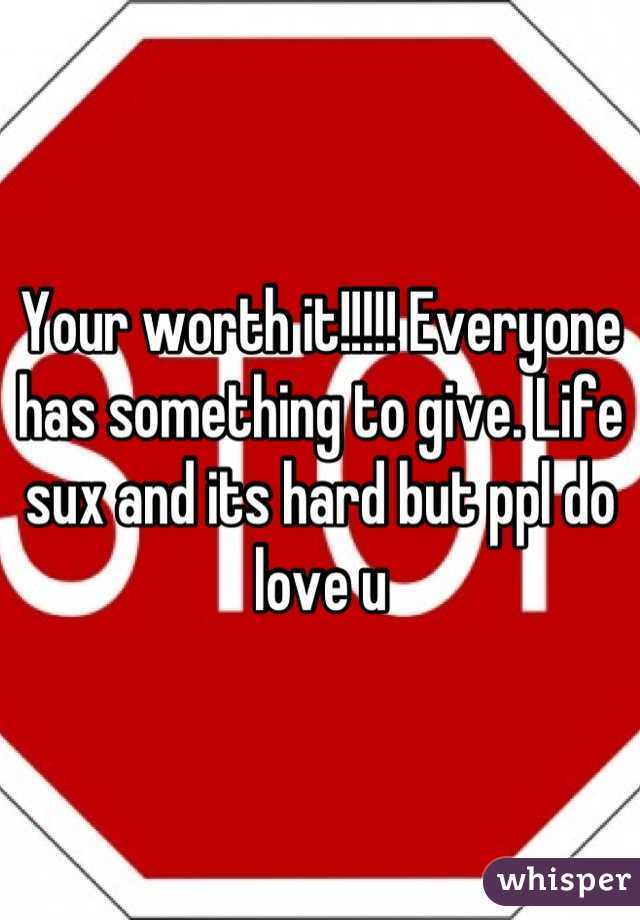 Your worth it!!!!! Everyone has something to give. Life sux and its hard but ppl do love u