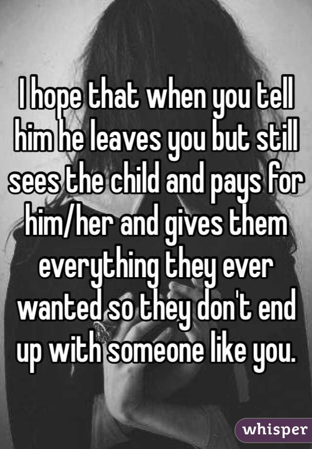 I hope that when you tell him he leaves you but still sees the child and pays for him/her and gives them everything they ever wanted so they don't end up with someone like you. 