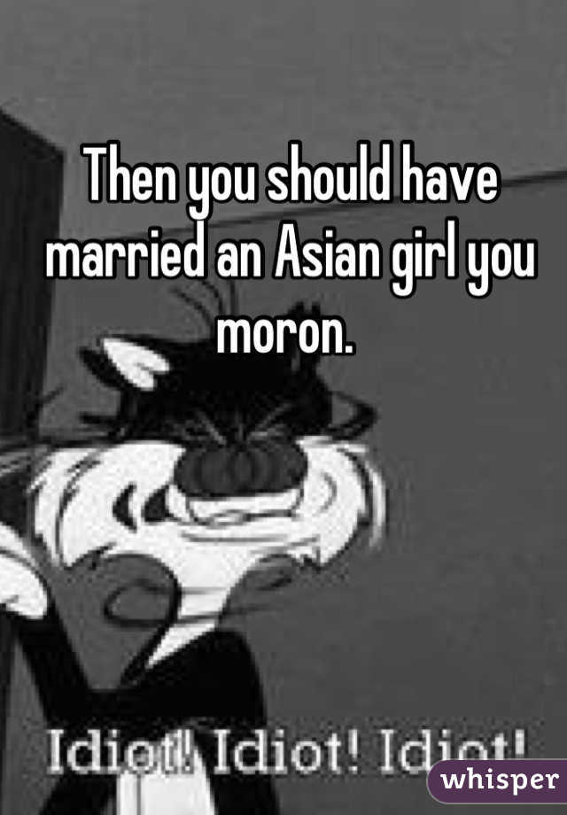 Then you should have married an Asian girl you moron. 