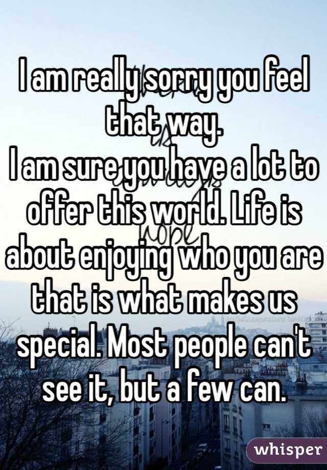 I am really sorry you feel that way.
I am sure you have a lot to offer this world. Life is about enjoying who you are that is what makes us special. Most people can't see it, but a few can. 