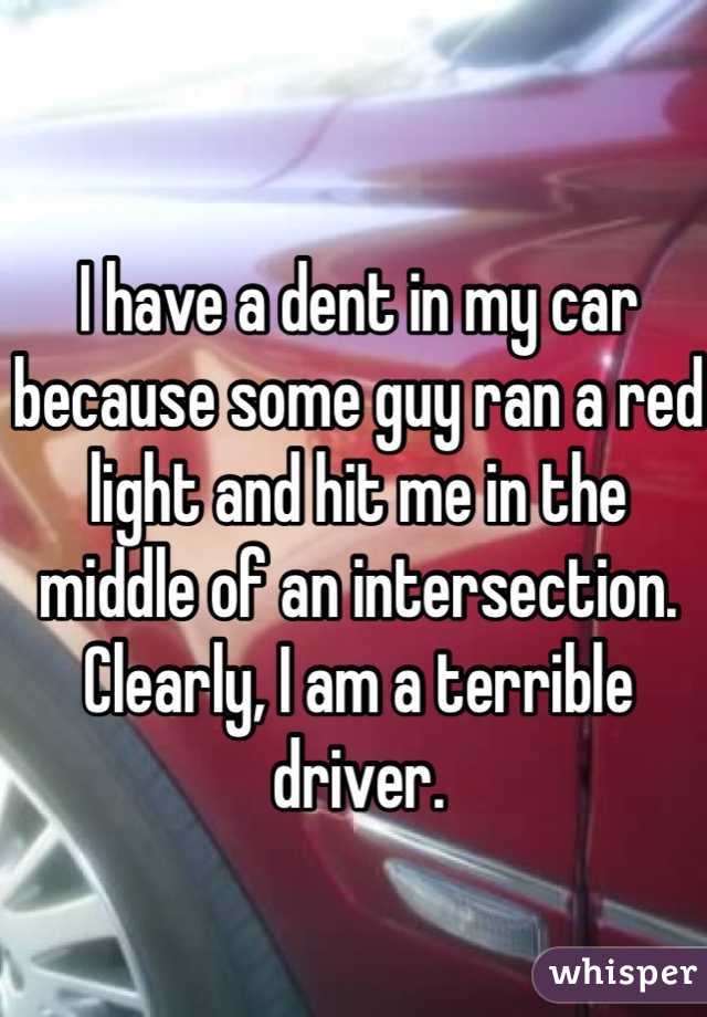 I have a dent in my car because some guy ran a red light and hit me in the middle of an intersection. Clearly, I am a terrible driver.