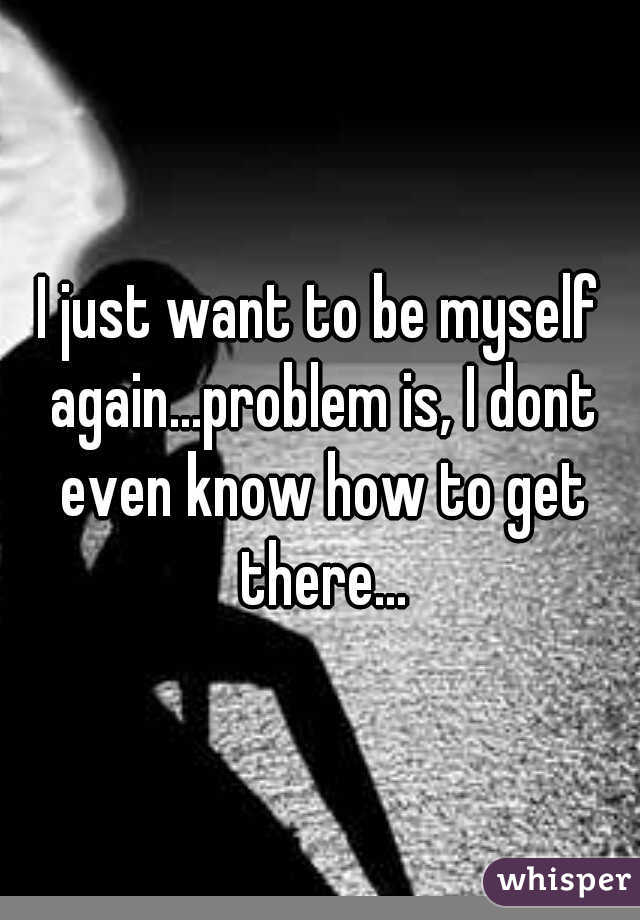 I just want to be myself again...problem is, I dont even know how to get there...