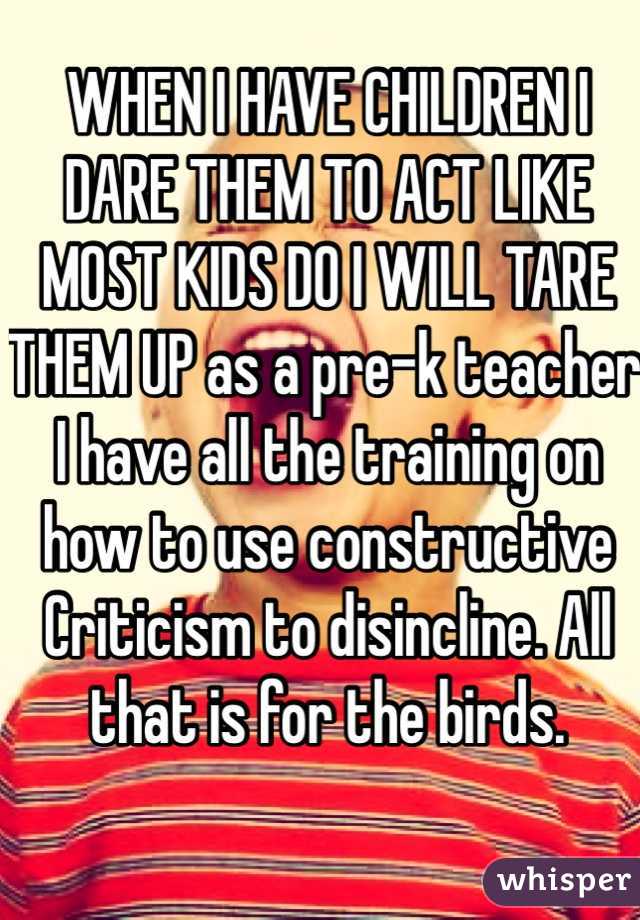 WHEN I HAVE CHILDREN I DARE THEM TO ACT LIKE MOST KIDS DO I WILL TARE THEM UP as a pre-k teacher I have all the training on how to use constructive Criticism to disincline. All that is for the birds.