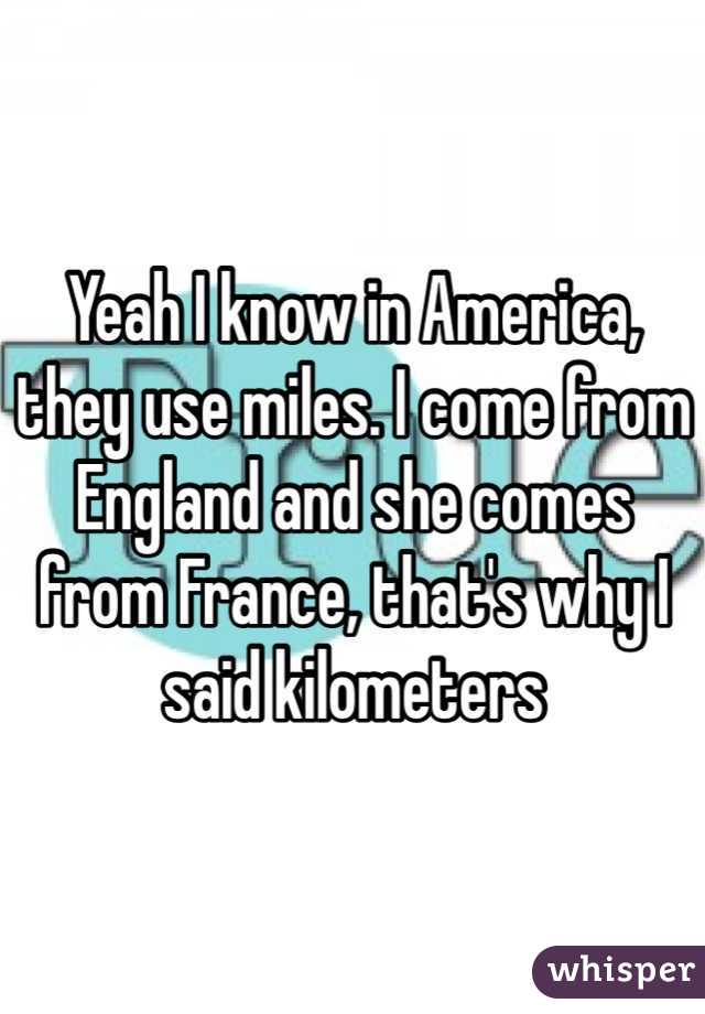 Yeah I know in America, they use miles. I come from England and she comes from France, that's why I said kilometers 