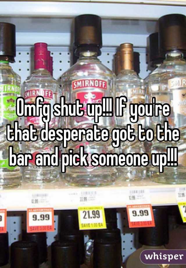 Omfg shut up!!! If you're that desperate got to the bar and pick someone up!!! 