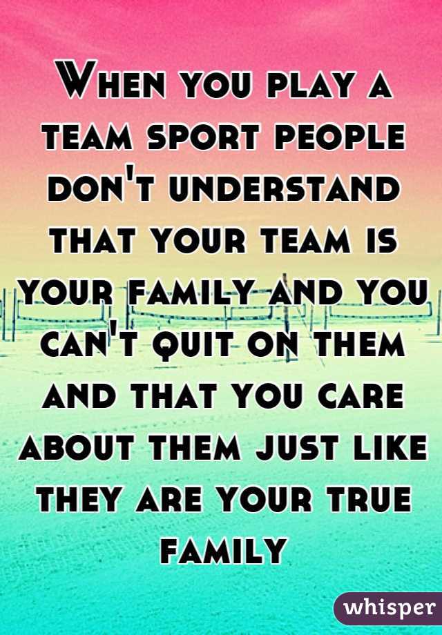 When you play a team sport people don't understand that your team is your family and you can't quit on them and that you care about them just like they are your true family