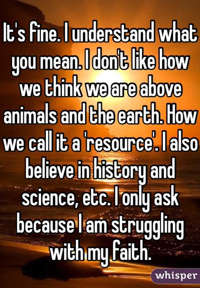 It's fine. I understand what you mean. I don't like how we think we are above animals and the earth. How we call it a 'resource'. I also believe in history and science, etc. I only ask because I am struggling with my faith.