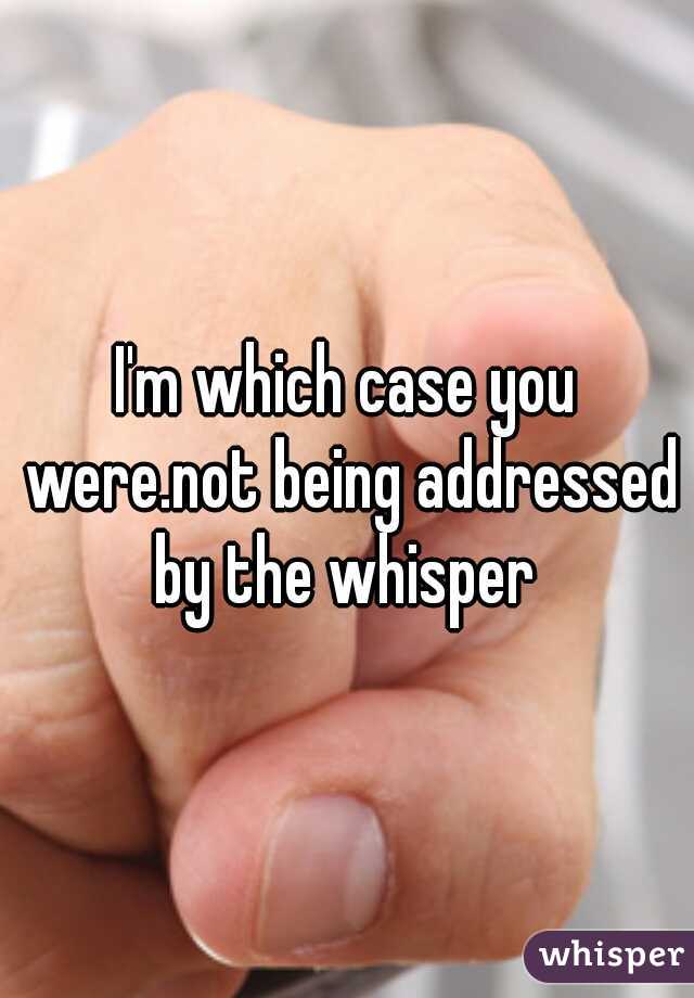 I'm which case you were.not being addressed by the whisper 