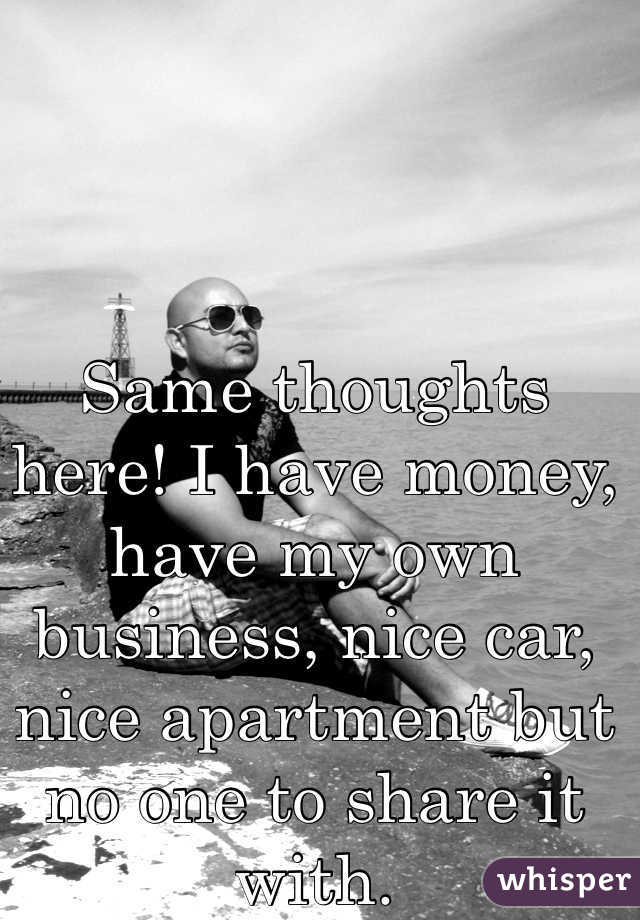 Same thoughts here! I have money, have my own business, nice car, nice apartment but no one to share it with. 
