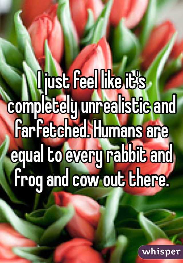 I just feel like it's completely unrealistic and farfetched. Humans are equal to every rabbit and frog and cow out there. 