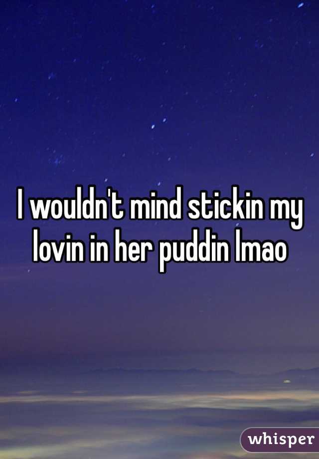 I wouldn't mind stickin my lovin in her puddin lmao