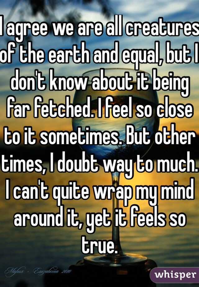 I agree we are all creatures of the earth and equal, but I don't know about it being far fetched. I feel so close to it sometimes. But other times, I doubt way to much. I can't quite wrap my mind  around it, yet it feels so true.