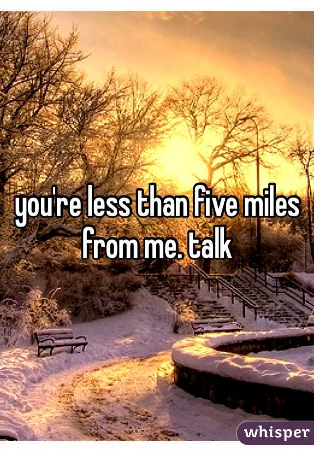 you're less than five miles from me. talk 