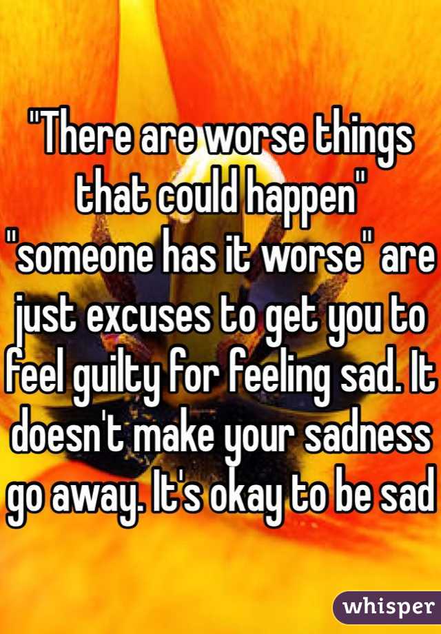 "There are worse things that could happen" "someone has it worse" are just excuses to get you to feel guilty for feeling sad. It doesn't make your sadness go away. It's okay to be sad