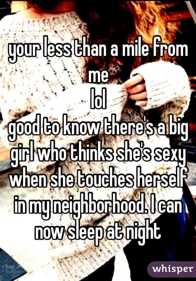 your less than a mile from me 
lol
good to know there's a big girl who thinks she's sexy when she touches herself in my neighborhood. I can now sleep at night 