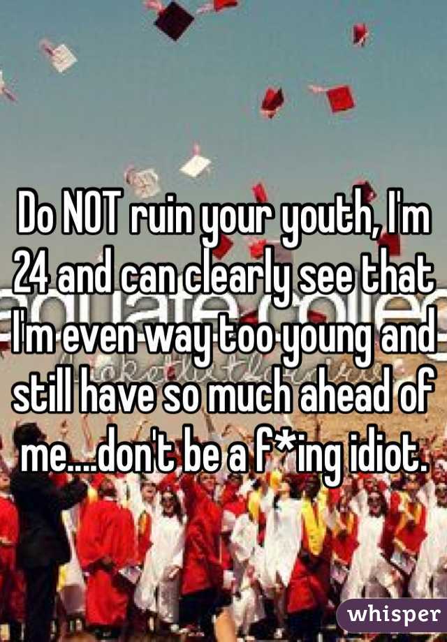 Do NOT ruin your youth, I'm 24 and can clearly see that I'm even way too young and still have so much ahead of me....don't be a f*ing idiot.