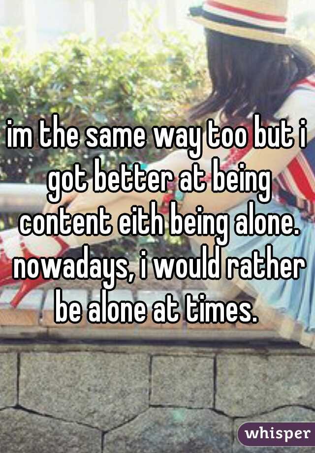 im the same way too but i got better at being content eith being alone. nowadays, i would rather be alone at times. 