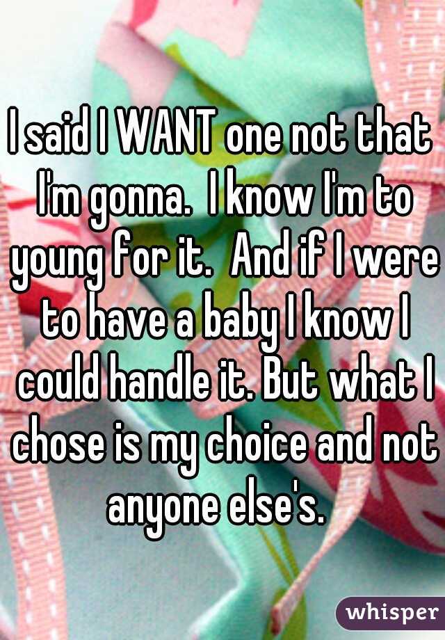 I said I WANT one not that I'm gonna.  I know I'm to young for it.  And if I were to have a baby I know I could handle it. But what I chose is my choice and not anyone else's.  