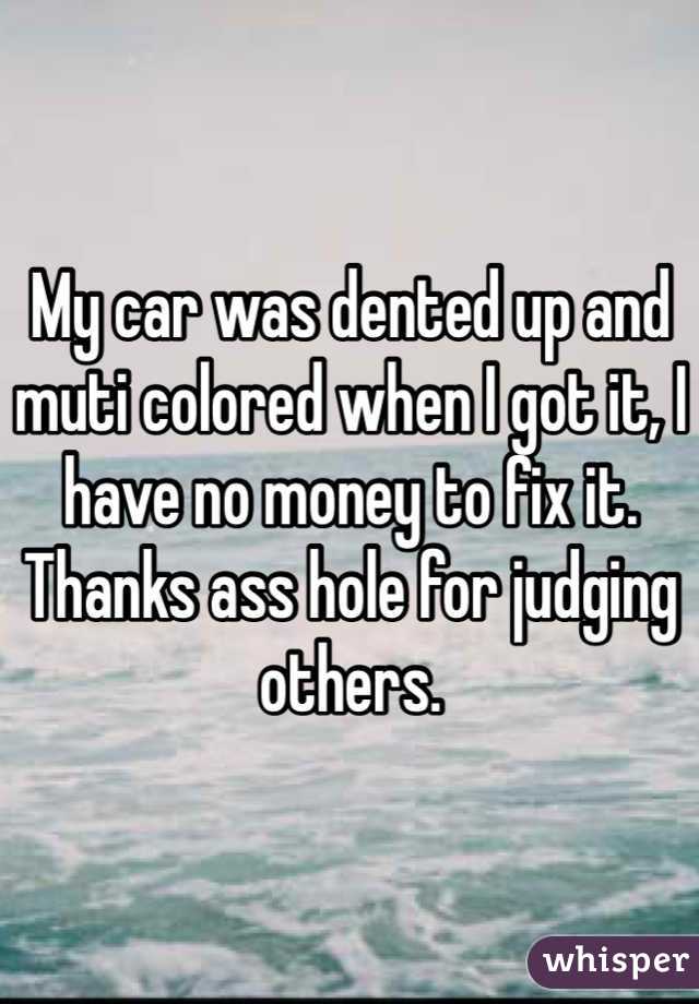 My car was dented up and muti colored when I got it, I have no money to fix it. Thanks ass hole for judging others. 