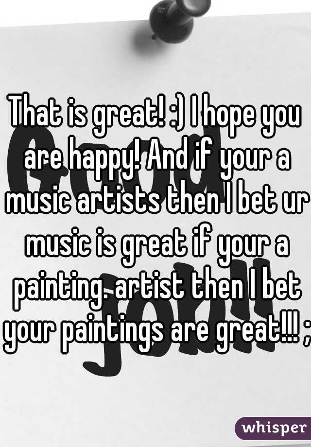 That is great! :) I hope you are happy! And if your a music artists then I bet ur music is great if your a painting. artist then I bet your paintings are great!!! ;)