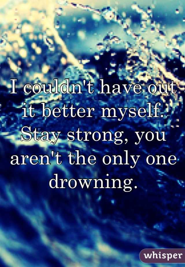 I couldn't have out it better myself. Stay strong, you aren't the only one drowning.