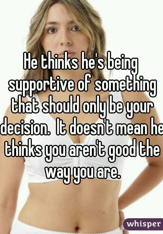 He thinks he's being supportive of something that should only be your decision.  It doesn't mean he thinks you aren't good the way you are.
