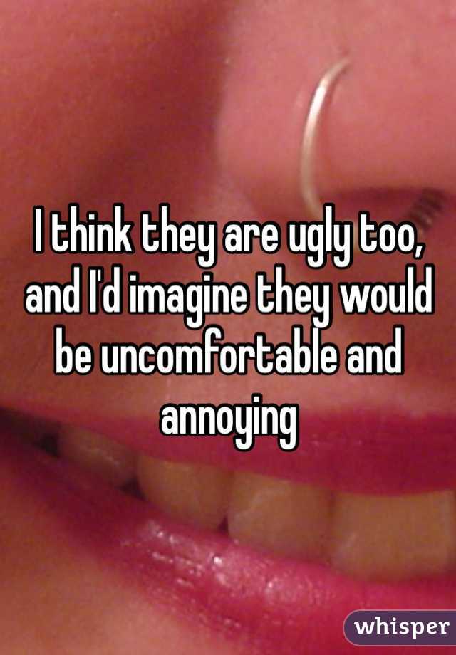 I think they are ugly too, and I'd imagine they would be uncomfortable and annoying 