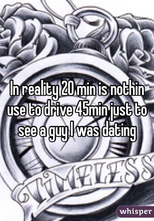 In reality 20 min is nothin use to drive 45min just to see a guy I was dating