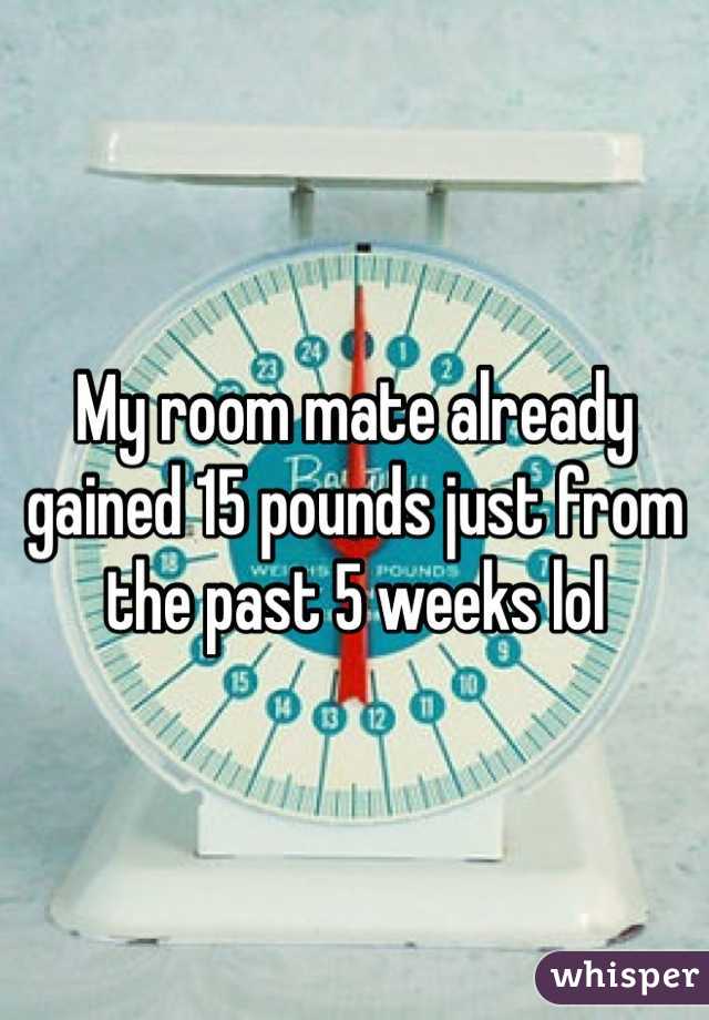 My room mate already gained 15 pounds just from the past 5 weeks lol