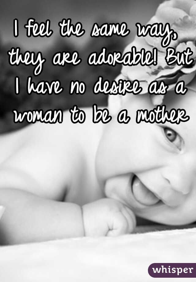 I feel the same way, they are adorable! But I have no desire as a woman to be a mother