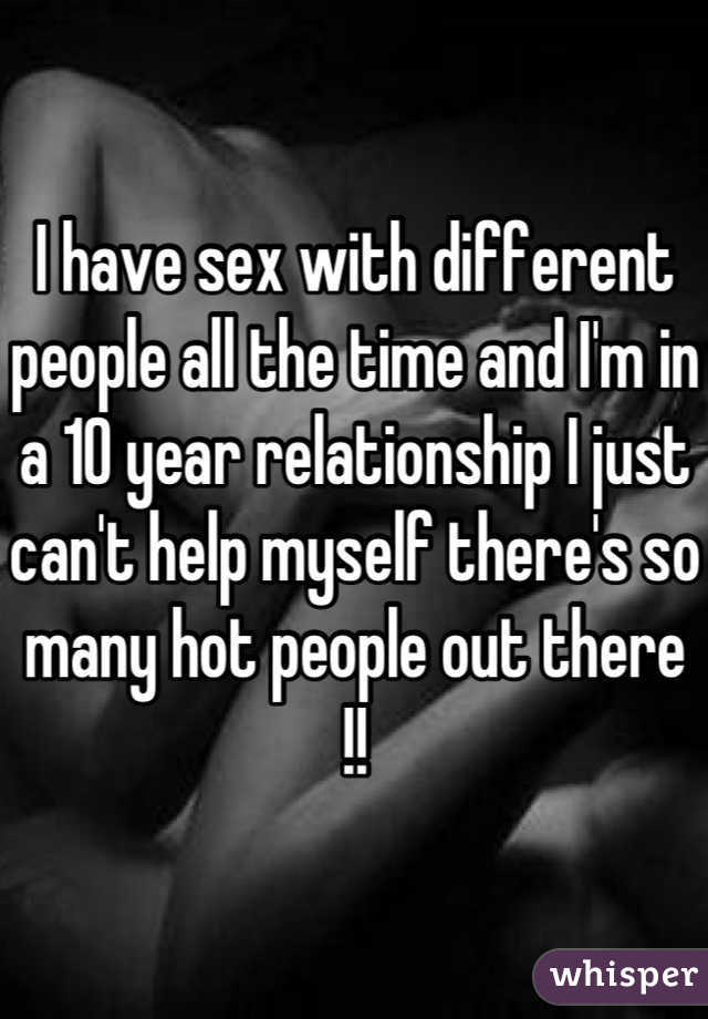 I have sex with different people all the time and I'm in a 10 year relationship I just can't help myself there's so many hot people out there !!