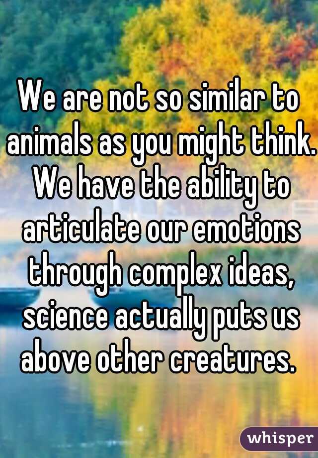 We are not so similar to animals as you might think. We have the ability to articulate our emotions through complex ideas, science actually puts us above other creatures. 