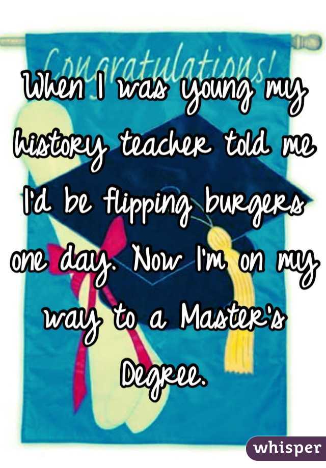 When I was young my history teacher told me I'd be flipping burgers one day. Now I'm on my way to a Master's Degree.