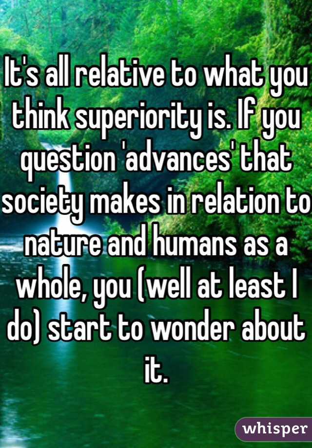 It's all relative to what you think superiority is. If you question 'advances' that society makes in relation to nature and humans as a whole, you (well at least I do) start to wonder about it.