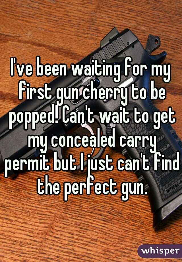 I've been waiting for my first gun cherry to be popped! Can't wait to get my concealed carry permit but I just can't find the perfect gun.